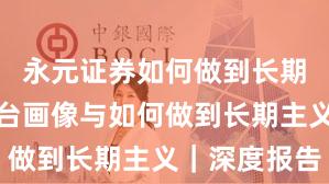 永元证券如何做到长期主义？平台画像与如何做到长期主义｜深度报告