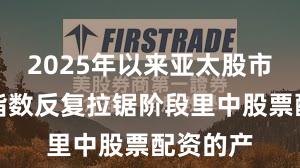 2025年以来亚太股市在当前指数反复拉锯阶段里中股票配资的产