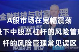 A股市场在宽幅震荡周期背景下中股票杠杆的风险管理常见误区