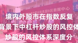 境内外股市在指数反复拉锯阶段背景下中杠杆炒股的风控体系深度分