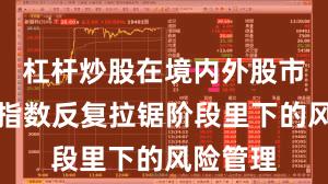 杠杆炒股在境内外股市在当前指数反复拉锯阶段里下的风险管理