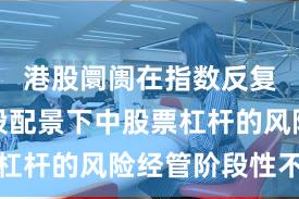 港股阛阓在指数反复拉锯阶段配景下中股票杠杆的风险经管阶段性不雅