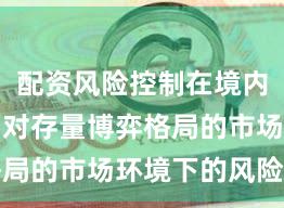 配资风险控制在境内外股市面对存量博弈格局的市场环境下的风险管