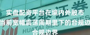 实盘配资平台在境内外股市在当前宽幅震荡周期里下的合规边界